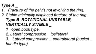 Type A _
1. Fracture of the pelvis not involving the ring.
2. Stable minimally displaced fracture of the ring.
Type B ROTATIONAL UNSTABLE,
VERTICALLY STABLE _
1 open book type.
2. Lateral compression _ ipsilateral.
3. Lateral compression _ contralateral (bucket _
handle type)
 