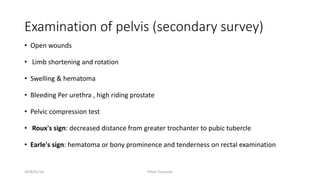 Examination of pelvis (secondary survey)
• Open wounds
• Limb shortening and rotation
• Swelling & hematoma
• Bleeding Per urethra , high riding prostate
• Pelvic compression test
• Roux's sign: decreased distance from greater trochanter to pubic tubercle
• Earle's sign: hematoma or bony prominence and tenderness on rectal examination
2018/01/16 Pelvic Fractures
 