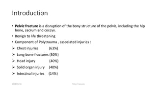 Introduction
• Pelvic fracture is a disruption of the bony structure of the pelvis, including the hip
bone, sacrum and coccyx.
• Benign to life threatening
• Component of Polytrauma , associated injuries :
 Chest injuries (63%)
 Long bone fractures (50%)
 Head injury (40%)
 Solid organ injury (40%)
 Intestinal injuries (14%)
2018/01/16 Pelvic Fractures
 