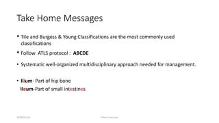 Take Home Messages
• Tile and Burgess & Young Classifications are the most commonly used
classifications
• Follow ATLS protocol : ABCDE
• Systematic well-organized multidisciplinary approach needed for management.
• Ilium- Part of hip bone
Ileum-Part of small intestines
2018/01/16 Pelvic Fractures
 