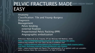 PELVIC FRACTURES MADE
EASY
FACEBOOK: HAPPY FRIDAY KNIGHT
Anatomy
Classification: Tile and Young-Burgess
Diagnosis
Management
Pelvic binding
external fixation
Preperitoneal Pelvic Packing (PPP)
Angiographic embolization
Reference: Mattox KL et al. Trauma. 9th ed. McGraw-Hill Medical, 2020.
https://www.freeflightphysiology.org/first-aid-skills/binding-the-pelvis/
medrxiv.org/content/10.1101/2021.02.09.21250850v1.full
https://surgeryreference.aofoundation.org/orthopedic-trauma/adult-trauma/pelvic-
ring/basic-technique/external-fixation#reduction-and-fixation
https://www.researchgate.net/figure/The-angiography-of-a-patient-with-an-unstable-
pelvic-fracture-Note-the-extravasation-of_fig8_273280198
 