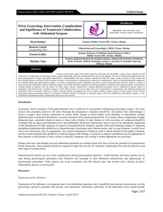 Page | 317
Anglisticum Journal (IJLLIS), Volume: 4| Issue: 4 April 2015|
Volume 4, issue 4, 2015  e-ISSN: 1857-1878  p-ISSN: 1857-8179 Clinical Image
Henri Kolani Surgeon, Mother Teresa UHC, Tirana, Albania.
Rustem Celami
Corresponding author
Obstetrician and Gynecologist, UHOG, Tirana, Albania.
Etmont Çeliku
Surgeon, Professor of Medicine, Head of Surgery Clinic I,
Mother Teresa UHC, Tirana, Albania.
Skënder Topi
Surgeon, Regional Hospital Xh. Kongoli, Elbasan, Albania and Professor of Medicine,
Dean of Faculty Medical Technology Sciences, University of Alexander Xhuvani,
Elbasan, Albania.
Extensive gynecologic surgery often entails meticulous dissection near the bladder, rectum, ureters, and great vessels
of the pelvis. Complications of gynecologic surgery include hemorrhage, infection, thromboembolism, and visceral damage. The risk of complications depends upon the
extent and approach to surgery and patient characteristics. Understandably, the more common complications from this surgery relate to injuries to these viscera and
occur during extensive resections for the treatment of cancer or when anatomy is distorted due to infection or endometriosis. Injuries to the gastrointestinal components
are common during open gynecological surgery. Any delay in diagnosing a bowel perforation can lead to serious fecal peritonitis and even death. If a patient is
experiencing pain, tachycardia, and fever following surgery, bowel injury should be suspected, warranting immediate consultation with a general surgeon. Gynecologists
routinely operate on patients with risk factors for bowel injury; obesity, endometriosis, multiple abdominal procedures, pelvic inflammatory disease, history of
malignancy, and advanced age. A general surgeon is often called, however, for bowel repairs that can be performed by a gynecologist with sufficient training and
experience. There are instances, however, in which a general surgical consultation may not be readily available, another reason to master repair of bowel injuries
encountered during gynecologic surgery. In conclusion, sufficient training of principles of intestinal surgery, and close collaboration with general surgeons is very
important for management of these complications and a successful outcome.
Introduction
In general, a brief evaluation of the gastrointestinal tract is sufficient in most patients undergoing gynecologic surgery. The more
invasive the procedure, however, the more thorough the preoperative evaluation should be. Any patient who acknowledges a
history of peptic ulcer disease, intolerance to certain foods, change in bowel habits, rectal bleeding, or intermittent, crampy
abdominal pain or distention should have a careful evaluation of her gastrointestinal tract. For instance, those complaining of upper
abdominal pain, especially related to meals, or those with a history of ulcer disease or with recurrence of symptoms should be
evaluated with an upper gastrointestinal series and gallbladder ultrasound. Gastroscopy may or may not be appropriate, depending
on the identification or high suspicion of a gastric or duodenal lesion. Similarly, patients with rectal bleeding, cramps, or otherwise
unexplained abdominal pain should have a sigmoidoscopic examination and a barium enema, and, in some instances, a small bowel
series and colonoscopy may be appropriate. Any positive preoperative finding in such a patient should be thoroughly evaluated,
and the overall treatment plan should be revised according to the findings. A medical or surgical consultation may be appropriate in
these patients. In the absence of such a history or specific symptoms, this workup is neither appropriate nor necessary.
Patients who have had multiple previous abdominal operations are another group who have at least the potential for postoperative
bowel obstruction. These patients should be regarded at high risk not only for intestinal complications but also for infections and
other types of complications.
Gastrointestinal injuries are one of the complications during gynecological operation.1
Small intestine and colon injuries can be
seen during gynecological procedures from dilatation and curettage to total abdominal hysterectomy and laparoscopic or
hysteroscopic procedures. Colon injuries can occur in patients with left adnexal mass and women with a history of pelvic
inflammatory disease or diverticulitis
Discussion
Exploration of the Abdomen
Exploration of the abdomen is an important part of any abdominal operation, and it should be done during a hysterectomy or other
gynecologic operative procedure that permits such exploration. Systematic exploration of the abdominal cavity should include
Pelvic Gynecology Intervention, Complications
and Significance of Teamwork Collaboration
with Abdominal Surgeon
Healthcare
Keywords: Gastrointestinal, injury,
gynecologist, training, surgeon, management.
Abstract
 