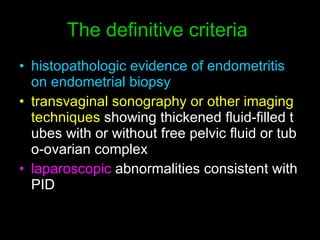 The definitive criteria  histopathologic evidence of endometritis on endometrial biopsy   transvaginal sonography or other imaging techniques  showing thickened fluid-filled tubes with or without free pelvic fluid or tubo-ovarian complex  laparoscopic  abnormalities consistent with PID 