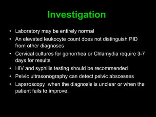 Investigation   Laboratory m ay be entirely normal  An elevated leukocyte count does not distinguish PID from other diagnoses  Cervical cultures for gonorrhea or Chlamydia require  3-7  days for results  HIV and syphilis testing should be recommended Pelvic ultrasonography can detect pelvic abscesses  Laparoscopy  when the diagnosis is unclear or when the patient fails to improve.  