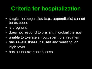 C riteria for hospitalization surgical emergencies (e.g., appendicitis) cannot be excluded is pregnan t does not respond to oral antimicrobial therapy unable to tolerate an outpatient oral regimen has severe illness, nausea and vomiting, or high fever  has a tubo-ovarian abscess. 