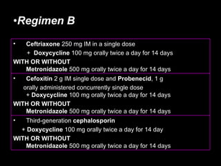 Regimen B   Third-generation  cephalosporin   +  Doxycycline  100 mg orally twice a day for 14 day WITH OR WITHOUT Metronidazole  500 mg orally twice a day for 14 days  Cefoxitin  2 g IM single dose and  Probenecid , 1 g  orally administered concurrently single dose  +  Doxycycline  100 mg orally twice a day for 14 days WITH OR WITHOUT   Metronidazole  500 mg orally twice a day for 14 days Ceftriaxone  250 mg IM in a single dose  +  Doxycycline  100 mg orally twice a day for 14 days  WITH OR WITHOUT Metronidazole  500 mg orally twice a day for 14 days  