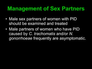 Management of Sex Partners Male sex partners of women with PID should be examined and treated Male partners of women who have PID caused by  C. trachomatis  and/or  N. gonorrhoeae  frequently are asymptomatic.  