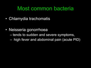 Most common bacteria Chlamydia trachomatis  Neisseria gonorrhoea tends to sudden and severe symptoms,  high fever and abdominal pain  ( acute PID )  
