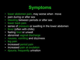 S ymptoms lower abdomen pain , may worse when  move  pain during or after sex  bleeding  between periods or after sex  lower back pain   sense of  pressure  or swelling in the lower abdomen  fever  (often with chills)  feeling  tired  or unwell  abnormal  vaginal discharge   nausea, vomiting  and dizziness  leg pain   increased  period pain   increased  pain at ovulation  dysuria, frequently  urination 
