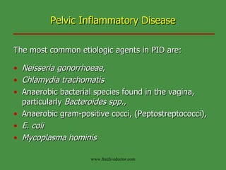 Pelvic Inflammatory Disease The most common etiologic agents in PID are: Neisseria gonorrhoeae ,  Chlamydia trachomatis Anaerobic bacterial species found in the vagina, particularly  Bacteroides spp.,  Anaerobic gram-positive cocci, (Peptostreptococci), E. coli Mycoplasma hominis   www.freelivedoctor.com 