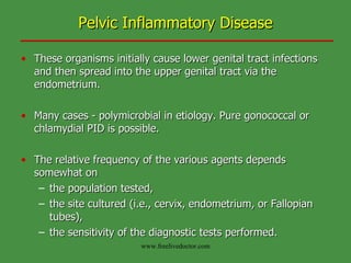 Pelvic Inflammatory Disease These organisms initially cause lower genital tract infections and then spread into the upper genital tract via the endometrium. Many cases - polymicrobial in etiology. Pure gonococcal or chlamydial PID is possible. The relative frequency of the various agents depends somewhat on  the population tested,  the site cultured (i.e., cervix, endometrium, or Fallopian tubes), the sensitivity of the diagnostic tests performed. www.freelivedoctor.com 