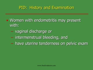 PID:  History and Examination Women with endometritis may present with: vaginal discharge or  intermenstrual bleeding, and have uterine tenderness on pelvic exam www.freelivedoctor.com 