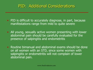 PID:  Additional Considerations PID is difficult to accurately diagnose, in part, because manifestations range from mild to quite severe All young, sexually active women presenting with lower abdominal pain should be carefully evaluated for the presence of salpingitis and endometritis Routine bimanual and abdominal exams should be done on all women with an STD, since some women with salpingitis or endometritis will not complain of lower abdominal pain.  www.freelivedoctor.com 