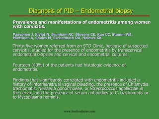 Diagnosis of PID – Endometrial biopsy Prevalence and manifestations of endometritis among women with cervicitis. Paavonen J ,  Kiviat N ,  Brunham RC ,  Stevens CE ,  Kuo CC ,  Stamm WE ,  Miettinen A ,  Soules M ,  Eschenbach DA ,  Holmes KK . Thirty-five women referred from an STD Clinic, because of suspected cervicitis, studied for the presence of endometritis by transcervical endometrial biopsies and cervical and endometrial cultures.  Fourteen (40%) of the patients had histologic evidence of endometritis.  Findings that significantly correlated with endometritis included a history of intermenstrual vaginal bleeding, the presence of Chlamydia trachomatis, Neisseria gonorrhoeae, or Streptococcus agalactiae in the cervix, and the presence of serum antibodies to C. trachomatis or to Mycoplasma hominis. www.freelivedoctor.com 