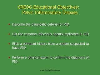 CREOG Educational Objectives:  Pelvic Inflammatory Disease Describe the diagnostic criteria for PID List the common infectious agents implicated in PID Elicit a pertinent history from a patient suspected to have PID Perform a physical exam to confirm the diagnosis of PID www.freelivedoctor.com 