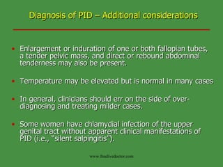 Diagnosis of PID – Additional considerations Enlargement or induration of one or both fallopian tubes, a tender pelvic mass, and direct or rebound abdominal tenderness may also be present. Temperature may be elevated but is normal in many cases  In general, clinicians should err on the side of over-diagnosing and treating milder cases. Some women have chlamydial infection of the upper genital tract without apparent clinical manifestations of PID (i.e., “silent salpingitis”). www.freelivedoctor.com 