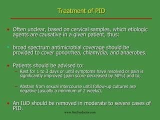 Treatment of PID Often unclear, based on cervical samples, which etiologic agents are causative in a given patient, thus: broad spectrum antimicrobial coverage should be  provided to cover gonorrhea, chlamydia, and anaerobes.  Patients should be advised to: Rest for 1 to 3 days or until symptoms have resolved or pain is significantly improved (pain score decreased by 50%) and to, Abstain from sexual intercourse until follow-up cultures are negative (usually a minimum of 2 weeks).  An IUD should be removed in moderate to severe cases of PID. www.freelivedoctor.com 