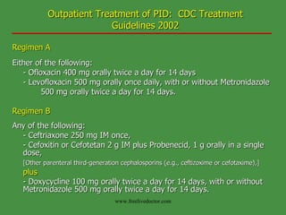 Outpatient Treatment of PID:  CDC Treatment Guidelines 2002 Regimen A Either of the following: - Ofloxacin 400 mg orally twice a day for 14 days - Levofloxacin 500 mg orally once daily, with or without Metronidazole  500 mg orally twice a day for 14 days. Regimen B Any of the following: - Ceftriaxone 250 mg IM once, - Cefoxitin or Cefotetan 2 g IM plus Probenecid, 1 g orally in a single  dose, [Other parenteral third-generation cephalosporins (e.g., ceftizoxime or cefotaxime),]   plus   - Doxycycline 100 mg orally twice a day for 14 days, with or without  Metronidazole 500 mg orally twice a day for 14 days.   www.freelivedoctor.com 