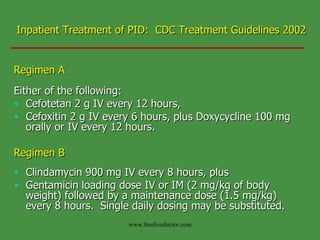 Inpatient Treatment of PID:  CDC Treatment Guidelines 2002 Regimen A Either of the following: Cefotetan 2 g IV every 12 hours, Cefoxitin 2 g IV every 6 hours, plus Doxycycline 100 mg orally or IV every 12 hours. Regimen B Clindamycin 900 mg IV every 8 hours, plus  Gentamicin loading dose IV or IM (2 mg/kg of body weight) followed by a maintenance dose (1.5 mg/kg) every 8 hours.  Single daily dosing may be substituted. www.freelivedoctor.com 