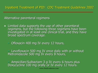 Inpatient Treatment of PID:  CDC Treatment Guidelines 2002 Alternative parenteral regimens Limited data supports the use of other parenteral regimens, but the following three regimens have been investigated in at least one clinical trial, and they have broad spectrum coverage. -   Ofloxacin 400 mg IV every 12 hours, -   Levofloxacin 500 mg IV once daily with or without  Metronidazole 500 mg IV every 8 hours, -   Ampicillan/Sulbactam 3 g IV every 6 hours plus  Doxycycline 100 mg orally or IV every 12 hours. www.freelivedoctor.com 