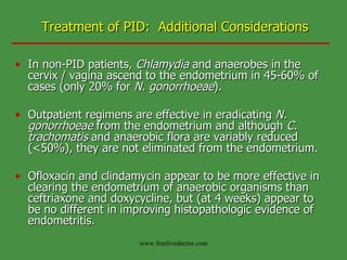 Treatment of PID:  Additional Considerations In non-PID patients,  Chlamydia  and anaerobes in the cervix / vagina ascend to the endometrium in 45-60% of cases (only 20% for  N. gonorrhoeae ). Outpatient regimens are effective in eradicating  N. gonorrhoeae  from the endometrium and although  C. trachomatis  and anaerobic flora are variably reduced (<50%), they are not eliminated from the endometrium. Ofloxacin and clindamycin appear to be more effective in clearing the endometrium of anaerobic organisms than ceftriaxone and doxycycline, but (at 4 weeks) appear to be no different in improving histopathologic evidence of endometritis. www.freelivedoctor.com 