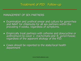 Treatment of PID:  Follow-up MANAGEMENT OF SEX PARTNERS Examination and urethral smear and culture for gonorrhea and NAAT for chlamydia for all sex partners within the preceding 4 weeks, regardless of symptoms.  Empirically treat partners with cefixime and doxycycline or azithromycin to cover  C. trachomatis  and  N. gonorrhoeae , regardless of the apparent etiology of the PID.  Cases should be reported to the state/local health department   www.freelivedoctor.com 