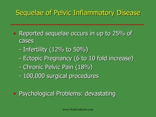 Sequelae of Pelvic Inflammatory Disease Reported sequelae occurs in up to 25% of cases - Infertility (12% to 50%) - Ectopic Pregnancy (6 to 10 fold increase) - Chronic Pelvic Pain (18%) - 100,000 surgical procedures Psychological Problems: devastating www.freelivedoctor.com 