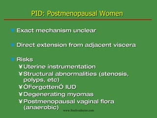 PID: Postmenopausal Women Exact mechanism unclear Direct extension from adjacent viscera Risks Uterine instrumentation Structural abnormalities (stenosis, polyps, etc) “ Forgotten” IUD Degenerating myomas Postmenopausal vaginal flora (anaerobic) www.freelivedoctor.com 