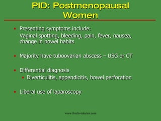 PID: Postmenopausal Women Presenting symptoms include: Vaginal spotting, bleeding, pain, fever, nausea, change in bowel habits Majority have tuboovarian abscess – USG or CT Differential diagnosis Diverticulitis, appendicitis, bowel perforation Liberal use of laparoscopy www.freelivedoctor.com 