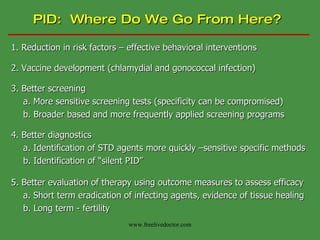 PID:  Where Do We Go From Here? 1. Reduction in risk factors – effective behavioral interventions 2. Vaccine development (chlamydial and gonococcal infection) 3. Better screening a. More sensitive screening tests (specificity can be compromised) b. Broader based and more frequently applied screening programs 4. Better diagnostics a. Identification of STD agents more quickly –sensitive specific methods b. Identification of “silent PID” 5. Better evaluation of therapy using outcome measures to assess efficacy a. Short term eradication of infecting agents, evidence of tissue healing b. Long term - fertility www.freelivedoctor.com 
