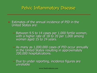 Pelvic Inflammatory Disease Estimates of the annual incidence of PID in the United States are: Between 9.5 to 14 cases per 1,000 fertile women, with a higher rate of 18 to 20 per 1,000 among women aged 15 to 24 years.  As many as 1,000,000 cases of PID occur annually in the United States resulting in approximately 200,000 hospitalizations. Due to under reporting, incidence figures are unreliable  www.freelivedoctor.com 