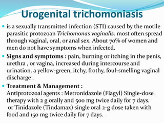 Urogenital trichomoniasis
 is a sexually transmitted infection (STI) caused by the motile
parasitic protozoan Trichomonas vaginalis. most often spread
through vaginal, oral, or anal sex. About 70% of women and
men do not have symptoms when infected.
 Signs and symptoms : pain, burning or itching in the penis,
urethra , or vagina, increased during intercourse and
urination. a yellow-green, itchy, frothy, foul-smelling vaginal
discharge .
 Treatment & Management :
Antiprotozoal agents : Metronidazole (Flagyl) Single-dose
therapy with 2 g orally and 500 mg twice daily for 7 days.
or Tinidazole (Tindamax) single oral 2-g dose taken with
food and 150 mg twice daily for 7 days.
 