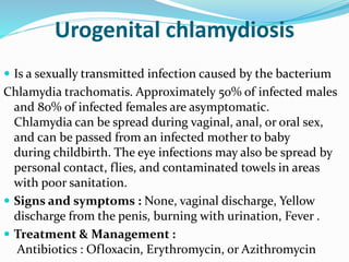 Urogenital chlamydiosis
 Is a sexually transmitted infection caused by the bacterium
Chlamydia trachomatis. Approximately 50% of infected males
and 80% of infected females are asymptomatic.
Chlamydia can be spread during vaginal, anal, or oral sex,
and can be passed from an infected mother to baby
during childbirth. The eye infections may also be spread by
personal contact, flies, and contaminated towels in areas
with poor sanitation.
 Signs and symptoms : None, vaginal discharge, Yellow
discharge from the penis, burning with urination, Fever .
 Treatment & Management :
Antibiotics : Ofloxacin, Erythromycin, or Azithromycin
 