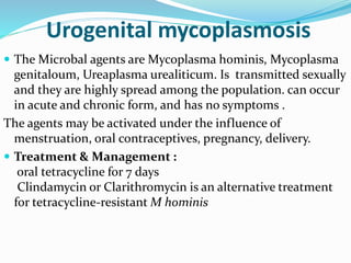 Urogenital mycoplasmosis
 The Microbal agents are Mycoplasma hominis, Mycoplasma
genitaloum, Ureaplasma urealiticum. Is transmitted sexually
and they are highly spread among the population. can occur
in acute and chronic form, and has no symptoms .
The agents may be activated under the influence of
menstruation, oral contraceptives, pregnancy, delivery.
 Treatment & Management :
oral tetracycline for 7 days
Clindamycin or Clarithromycin is an alternative treatment
for tetracycline-resistant M hominis
 