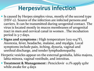 Herpesvirus infection
 Is caused by Herpes simplex virus, mostly of the second type
(HSV-2). Source of the infection are infected persons and
carriers. It can be transmitted during urogenital contact. The
virus is located mostly in mucos membranes of urogenital
tract in men and cervical canal in women . The incubation
period is 3-7 days.
 Signs and symptoms : High temperature (102-104°F),
Anorexia, fever, headache, malaise, and myalgia, Local
symptoms include pain, itching, dysuria, vaginal and
urethral discharge, and tender lymphadenopathy.
Herpetic vesicles appear on the external genitalia, labia majora,
labia minora, vaginal vestibule, and introitus.
 Treatment & Management : Penciclovir 0.1% apply q2hr
while awake for 4 days
 
