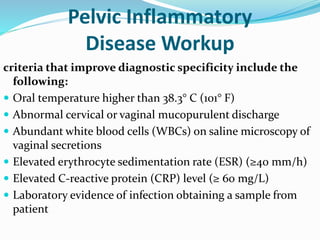 Pelvic Inflammatory
Disease Workup
criteria that improve diagnostic specificity include the
following:
 Oral temperature higher than 38.3° C (101° F)
 Abnormal cervical or vaginal mucopurulent discharge
 Abundant white blood cells (WBCs) on saline microscopy of
vaginal secretions
 Elevated erythrocyte sedimentation rate (ESR) (≥40 mm/h)
 Elevated C-reactive protein (CRP) level (≥ 60 mg/L)
 Laboratory evidence of infection obtaining a sample from
patient
 