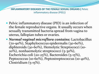 INFLAMMATORY DISEASES OF THE FEMALE SEXUAL ORGANS ( Pelvic
inflammatory disease (PID) )
 Pelvic inflammatory disease (PID) is an infection of
the female reproductive organs. It usually occurs when
sexually transmitted bacteria spread from vagina to
uterus, fallopian tubes or ovaries.
 Normal vaginal microflora contains: Lactobacillus
(70-90%), Staphylococcus epidermalis (30-60%),
diphteroids (30-60%), Hemolytic Streptococci (10-
20%), nonhaemolytic streptococci (5-30%),
Escherichia coli (20-25%), Bacteroides (5-15%),
Peptococcus (10-60%), Peptostreptococcus (10-40%),
Clostridium (5-15%).
 