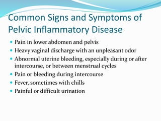 Common Signs and Symptoms of
Pelvic Inflammatory Disease
 Pain in lower abdomen and pelvis
 Heavy vaginal discharge with an unpleasant odor
 Abnormal uterine bleeding, especially during or after
intercourse, or between menstrual cycles
 Pain or bleeding during intercourse
 Fever, sometimes with chills
 Painful or difficult urination
 