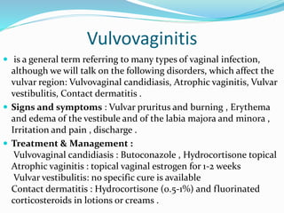 Vulvovaginitis
 is a general term referring to many types of vaginal infection,
although we will talk on the following disorders, which affect the
vulvar region: Vulvovaginal candidiasis, Atrophic vaginitis, Vulvar
vestibulitis, Contact dermatitis .
 Signs and symptoms : Vulvar pruritus and burning , Erythema
and edema of the vestibule and of the labia majora and minora ,
Irritation and pain , discharge .
 Treatment & Management :
Vulvovaginal candidiasis : Butoconazole , Hydrocortisone topical
Atrophic vaginitis : topical vaginal estrogen for 1-2 weeks
Vulvar vestibulitis: no specific cure is available
Contact dermatitis : Hydrocortisone (0.5-1%) and fluorinated
corticosteroids in lotions or creams .
 