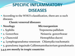 SPECIFIC INFLAMMATORY
DISEASES
 According to the WHO’s classification, there are 21 such
diseases.
Classic venereal diseases
 Nosology Microorganism
 1. Syphilis Treponema pallidum
 2. Gonorrhea Neisseria gonorrhoeae
 3. Chancroid Hemophilus ducrei
 4. Lymphogranuloma venereum Chlamydia trachomatis
 5. granuloma inguinale Callimmantobacterium granulomatis
3,4,5 are mostly in tropic countries
 