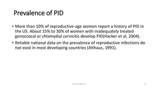 Prevalence of PID
• More than 10% of reproductive-age women report a history of PID in
the US. About 15% to 30% of women with inadequately treated
gonoccocal or chlamydial cervicitis develop PID(Hacker et al, 2004).
• Reliable national data on the prevalence of reproductive infections do
not exist in most developing countries (Althaus, 1991).
MR SANDWE T.K 10
 