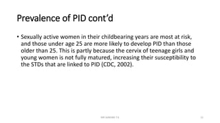 Prevalence of PID cont’d
• Sexually active women in their childbearing years are most at risk,
and those under age 25 are more likely to develop PID than those
older than 25. This is partly because the cervix of teenage girls and
young women is not fully matured, increasing their susceptibility to
the STDs that are linked to PID (CDC, 2002).
MR SANDWE T.K 12
 