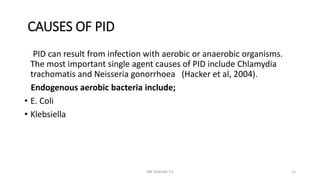 CAUSES OF PID
PID can result from infection with aerobic or anaerobic organisms.
The most important single agent causes of PID include Chlamydia
trachomatis and Neisseria gonorrhoea (Hacker et al, 2004).
Endogenous aerobic bacteria include;
• E. Coli
• Klebsiella
MR SANDWE T.K 13
 