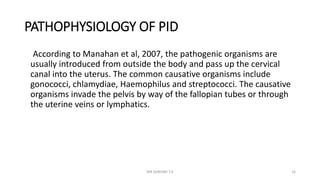 PATHOPHYSIOLOGY OF PID
According to Manahan et al, 2007, the pathogenic organisms are
usually introduced from outside the body and pass up the cervical
canal into the uterus. The common causative organisms include
gonococci, chlamydiae, Haemophilus and streptococci. The causative
organisms invade the pelvis by way of the fallopian tubes or through
the uterine veins or lymphatics.
MR SANDWE T.K 16
 
