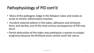 Pathophysiology of PID cont’d
• Many of the pathogens lodge in the fallopian tubes and create an
acute or chronic inflammatory reaction.
• Purulent material collects in the tubes; adhesions and strictures
form; and sterility, one of the most serious consequences of PID may
occur.
• Partial obstruction of the tubes may predispose a woman to ectopic
pregnancy because the fertilized ovum cannot reach the uterus
MR SANDWE T.K 17
 