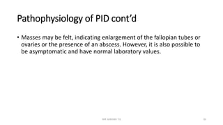 Pathophysiology of PID cont’d
• Masses may be felt, indicating enlargement of the fallopian tubes or
ovaries or the presence of an abscess. However, it is also possible to
be asymptomatic and have normal laboratory values.
MR SANDWE T.K 20
 