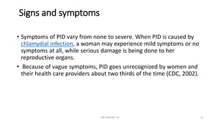 Signs and symptoms
• Symptoms of PID vary from none to severe. When PID is caused by
chlamydial infection, a woman may experience mild symptoms or no
symptoms at all, while serious damage is being done to her
reproductive organs.
• Because of vague symptoms, PID goes unrecognized by women and
their health care providers about two thirds of the time (CDC, 2002).
MR SANDWE T.K 21
 