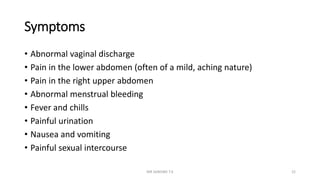 Symptoms
• Abnormal vaginal discharge
• Pain in the lower abdomen (often of a mild, aching nature)
• Pain in the right upper abdomen
• Abnormal menstrual bleeding
• Fever and chills
• Painful urination
• Nausea and vomiting
• Painful sexual intercourse
MR SANDWE T.K 22
 