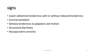 signs
• Lower abdominal tenderness with or without rebound tenderness
• Cervical excitation
• Adnexia tenderness to palpation and motion
• Occasional diarrhoea
• Mucopurulent cervicitis
MR SANDWE T.K 23
 