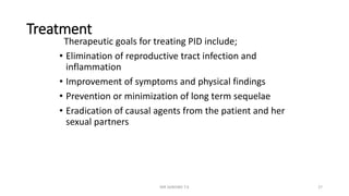 Treatment
Therapeutic goals for treating PID include;
• Elimination of reproductive tract infection and
inflammation
• Improvement of symptoms and physical findings
• Prevention or minimization of long term sequelae
• Eradication of causal agents from the patient and her
sexual partners
MR SANDWE T.K 27
 